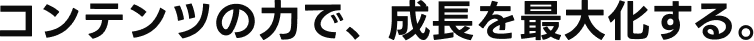 コンテンツの力で、成長を最大化する。
