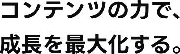 コンテンツの力で、成長を最大化する。